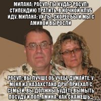 милана: расул, ты куда? расул: стипендию тратить. в ночной клуб иду. милана: ух ты, скорее бы и мы с аминой выросли расул: вы лучше об учебе думайте. у меня из казахстана друг приехал с семьей, вы должны будете вымыть посуду и пол. амина: как скажешь...