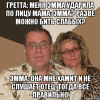 гретта: меня эмма ударила по лицу мама: эмма? разве можно бить слабых? эмма: она мне хамит и не слушает отец: тогда все правильно