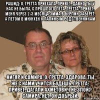 рашид: о, гретта приехала, привет. давно ты у нас не была, с прошлого лета. гретта: привет, меня через 2-3 месяца эмма в берлин заберёт, а летом в мюнхен к папиным родственникам нигяр и самира: о, гретта, здарова, ты же с нами учится будешь. гретта: привет, да! али ахметович не злой? самира: нет, он добрый.