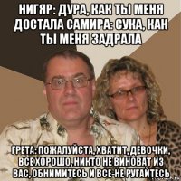 нигяр: дура, как ты меня достала самира: сука, как ты меня задрала грета: пожалуйста, хватит, девочки, все хорошо, никто не виноват из вас, обнимитесь и все-не ругайтесь