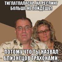 тиглатпаласар, на реслинг больше не пойдёшь! потому что ты назвал близнецов трахонами.