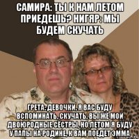 самира: ты к нам летом приедешь? нигяр: мы будем скучать грета: девочки, я вас буду вспоминать, скучать, вы же мои двоюродные сёстры, но летом я буду у папы на родине, к вам поедет эмма