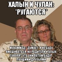 халын и чулан: *ругаются* мухаммад: *думает* я не буду вмешиваться, их родители и алык говорят что они потом будут лучшими друзьями