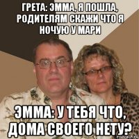 грета: эмма, я пошла, родителям скажи что я ночую у мари эмма: у тебя что, дома своего нету?