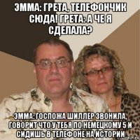 эмма: грета, телефончик сюда! грета: а че я сделала? эмма: госпожа шиллер звонила, говорит что у тебя по немецкому 5 и сидишь в телефоне на истории