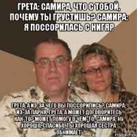 грета: самира, что с тобой, почему ты грустишь? самира: я поссорилась с нигяр грета: а из-за чего вы поссорились? самира: из-за парня. грета: а может договоритесь как-то? может помогу в чём-то. самира: ну хорошо, спасибо, ты хорошая сестра *обнимает*