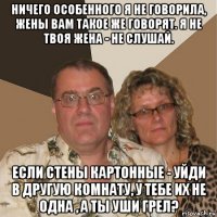 ничего особенного я не говорила, жены вам такое же говорят. я не твоя жена - не слушай. если стены картонные - уйди в другую комнату, у тебе их не одна , а ты уши грел?