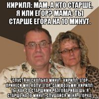 кирилл: мам, а кто старше, я или егор? мама: ты старше егора на 10 минут. *спустя несколько минут* кирилл: егор, принеси мне колу! егор: сам возьми! кирилл: ты как со старшими разговариваешь, я старше на 10 минут, слушайся меня, егорка!