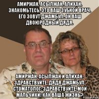 амиржан, асылжан, алихан, знакомьтесь, это ваш зубной врач. его зовут джамбул. он ваш двоюродный дядя. амиржан, асылжан и алихан: здравствуйте, дядя джамбул. стоматолог: здравствуйте, мои мальчики! как ваша жизнь?