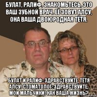 булат, ралиф, знакомьтесь, это ваш зубной врач. её зовут алсу, она ваша двоюродная тётя. булат и ралиф: здравствуйте, тётя алсу! стоматолог: здравствуйте, мои мальчики! как ваша жизнь?