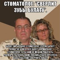 стоматолог: *сверлит зубы булату*. булат: ай, больно! стоматолог: терпи, булат! ралиф: не бойся, всё будет нормально! стоматолог: а ты нам не мешай работать, ралиф, а то точно также посажу тебя в кресло и буду тебе тоже сверлить зубы!