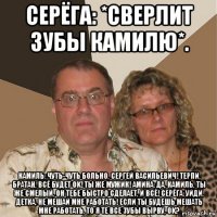 серёга: *сверлит зубы камилю*. камиль: чуть-чуть больно, сергей васильевич! терпи, братан, всё будет ok! ты же мужик! амина: да, камиль, ты же смелый, он тебе быстро сделает, и всё! серёга: уйди, детка, не мешай мне работать! если ты будешь мешать мне работать, то я те все зубы вырву, ok?