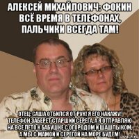 алексей михайлович: фокин всё время в телефонах, пальчики всегда там! отец: саша отбился от рук! я его накажу! телефон заберёт старший серёга, а я отправляю на всё лето к бабушке с огородом и шашлыком, а мы с мамой и серёгой на море будем!