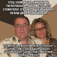 отец: салманасар, синаххериб, тиглатпаласар, знакомьтесь, это стоматолог. его зовут ашшурбанапал. он ваш двоюродный дядя. салманасар, синаххериб и тиглатпаласар: здравствуйте, дядя ашшурбанапал! ашшурбанапал: здравствуйте, мальчики! как ваша жизнь?