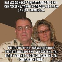 навуходоносор тиглатпаласарович: синаххериб, такой молодец, что я аж за него засмеюсь. отец: это точно, навуходоносор тиглатпаласарович. синаххериб, ты теперь уже не просто синаххериб, ты синаххерибище.