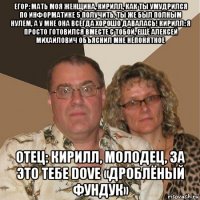 егор: мать моя женщина, кирилл, как ты умудрился по информатике 5 получить. ты же был полным нулем, а у мне она всегда хорошо давалась! кирилл: я просто готовился вместе с тобой, ещё алексей михайлович объяснил мне непонятное отец: кирилл, молодец, за это тебе dove «дроблёный фундук»