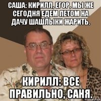 саша: кирилл, егор, мы же сегодня едем летом на дачу шашлыки жарить. кирилл: все правильно, саня.