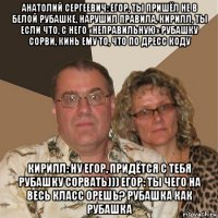 анатолий сергеевич: егор, ты пришёл не в белой рубашке, нарушил правила, кирилл, ты если что, с него «неправильную» рубашку сорви, кинь ему то, что по дресс коду кирилл: ну егор, придётся с тебя рубашку сорвать))) егор: ты чего на весь класс орешь? рубашка как рубашка