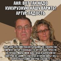 аня: вот так надо кукурузную кашу варить! артур: гадость аня: *даёт лёгкий подзатыльник* не говори так. кирилл. артур: я вообще-то артур! аня: прости. но прошу. мальчики-фастфуд и булочки на завтрак не едим, я спать до второй пары- вы взрослые, сами завтрак сделаете