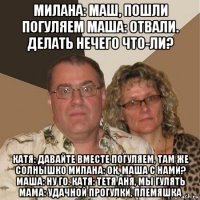 милана: маш, пошли погуляем маша: отвали. делать нечего что-ли? катя: давайте вместе погуляем, там же солнышко милана: ок, маша с нами? маша: ну го. катя: тетя аня, мы гулять мама: удачной прогулки, племяшка