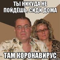 ты никуда не пойдёшь, сиди дома там коронавирус