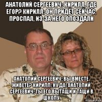 анатолий сергеевич: кирилл, где егор? кирилл; он придёт сейчас, проспал, из-за него опоздали анатолий сергеевич: вы вместе живете? кирилл: ну да! анатолий сергеевич: ты его вытащи и тащи в школу