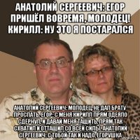 анатолий сергеевич: егор пришёл вовремя, молодец! кирилл: ну это я постарался анатолий сергеевич: молодец, не дал брату проспать. егор: с меня кирилл прям одеяло сдёрнул, и давай меня тащить, прям так схватил и оттащил со всей силы. анатолий сергеевич: с тобой так и надо, егорушка