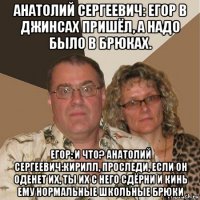 анатолий сергеевич: егор в джинсах пришёл, а надо было в брюках. егор: и что? анатолий сергеевич:кирилл, проследи, если он оденет их, ты их с него сдёрни и кинь ему нормальные школьные брюки