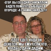 -егор, вы сегодня с кириллом будете помогать бабушке в огороде! -а с нами саня едет? - едет, едет, куда он денется, мы ему, если что, ягоды с дачи дадим.