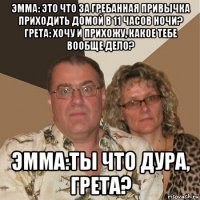 эмма: это что за гребанная привычка приходить домой в 11 часов ночи? грета: хочу и прихожу, какое тебе вообще дело? эмма:ты что дура, грета?