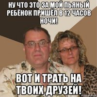 ну что это за мой пьяный ребёнок пришёл в 12 часов ночи! вот и трать на твоих друзей!