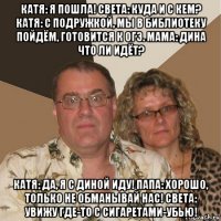 катя: я пошла! света: куда и с кем? катя: с подружкой, мы в библиотеку пойдём, готовится к огэ. мама: дина что ли идёт? катя: да, я с диной иду! папа: хорошо, только не обманывай нас! света: увижу где-то с сигаретами-убью!