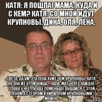 катя: я пошла! мама: куда и с кем? катя: со мной идут крупновы, дина, оля, лена. света: да уж, эта лена хуже чем крупновы. катя: но она же отличница... папа: мат через каждое слово у неё, лучше поменьше общайся с этой леной, а с егором и кириллом крупновыми можно