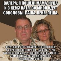 валера: я пошёл! мама: куда и с кем? катя: со мной идут соколовы, паша, веня, лёша. артур: да уж, этот лёша хуже чем соколовы. валера: но он же отличник... папа: мат через каждое слово у неё, лучше поменьше общайся с этим лёшей, а с артуром и кириллом соколовыми можно