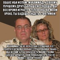 аббас ибн ислам: мухаммад, к своему лучшему другу больше не сядешь, вы все время играете в телефоны на моем уроке. ты будешь сидеть с фатимой. мухаммад: ну не хочу я, она страшная, а ее подруга хатиджа вообще страхолюдина. аббас ибн ислам: у тебя вкуса нету, махмет, дома будешь характер свой показывать, я тебе не мама с папой, понял?