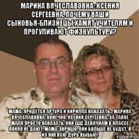 марина вячеславовна: ксения сергеевна, почему ваши сыновья-близнецы хамят учителям и прогуливают физкультуру? мама: придётся артура и кирилла наказать... марина вячеславовна: конечно, ксения сергеевна, за такое мало просто наказать, они ещё девочкам в классе покоя не дают. мама: хорошо, они больше не будут, я из них всю дурь выбью!