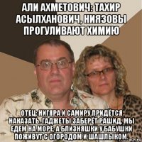 али ахметович: тахир асылханович, ниязовы прогуливают химию отец: нигяра и самиру придётся наказать. гаджеты заберёт рашид, мы едем на море, а близняшки у бабушки поживут с огородом и шашлыком.