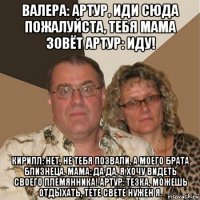 валера: артур, иди сюда пожалуйста, тебя мама зовёт артур: иду! кирилл: нет, не тебя позвали, а моего брата близнеца. мама: да да, я хочу видеть своего племянника! артур: тезка, можешь отдыхать, тете свете нужен я.