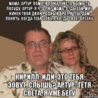 мама: артур, помоги пожалуйста вымыть посуду. артур: я что ли? мама: отдыхай, мне нужен твой двоюродный брат, я тебе дам понять, когда тебя зову, а когда твоего тезку кирилл: иди, это тебя зовут, слышь? артур: тётя света, я уже бегу