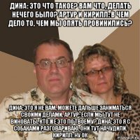 дина: это что такое? вам что, делать нечего было? артур и кирилл: в чем дело то, чем мы опять провинились? дина: это я не вам, можете дальше заниматься своими делами. артур: если мы тут не виноваты, кто же это по твоему? дина: это я с собаками разговариваю, они тут начудили. кирилл: ну ок