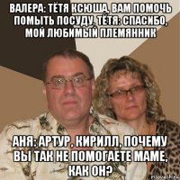 валера: тётя ксюша, вам помочь помыть посуду. тётя: спасибо, мой любимый племянник аня: артур, кирилл, почему вы так не помогаете маме, как он?