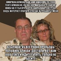 амиржан:алихан, дай нам каждому по 2000 тенге алихан:не, ну вы нормальные, я значит живу на 17 тысяч, долги закрываю, свет, газ, воду, интернет плачу, а эти ещё и требуют с меня асылжан: ну всё равно пропьёшь половину алихан: достали, вот вам 1000 тенге и идите гулять, только не бесите