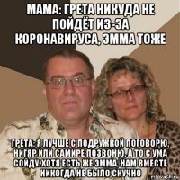 мама: грета никуда не пойдёт из-за коронавируса, эмма тоже грета: я лучше с подружкой поговорю, нигяр или самире позвоню, а то с ума сойду. хотя есть же эмма, нам вместе никогда не было скучно