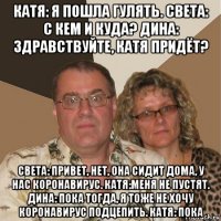 катя: я пошла гулять. света: с кем и куда? дина: здравствуйте, катя придёт? света: привет, нет, она сидит дома, у нас коронавирус. катя:меня не пустят. дина: пока тогда, я тоже не хочу коронавирус подцепить. катя: пока