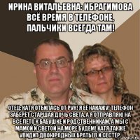 ирина витальевна: ибрагимова всё время в телефоне, пальчики всегда там! отец: катя отбилась от рук! я её накажу! телефон заберёт старшая дочь света, а я отправляю на всё лето к бабушке и родственникам, а мы с мамой и светой на море будем! катя также увидит двоюродных братьев и сестёр.