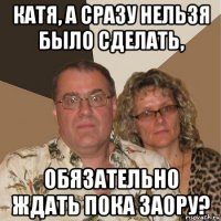 катя, а сразу нельзя было сделать, обязательно ждать пока заору?