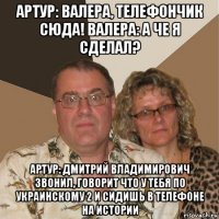 артур: валера, телефончик сюда! валера: а че я сделал? артур: дмитрий владимирович звонил, говорит что у тебя по украинскому 2 и сидишь в телефоне на истории