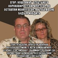 егор:*кашлянул* отец: у него коронавирус!!! кирилл: егор, не оставляй меня!!!! егор: я к тебе во сне буду приходить *спустя неделю* врач:егор крупнов выздоровел, можете идти домой кирилл: егорка!!! егор: кирюха!!! *обнимаются* данил: да здравствуют близнецы, всегда бы такие отношения у них были