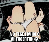  а в тебе точно є антисептики?