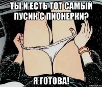 ты и есть тот самый пусик с пионерки? я готова!